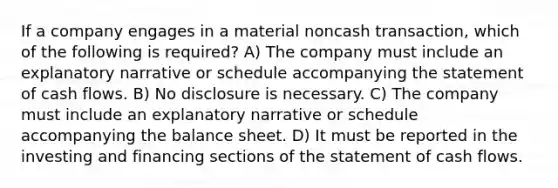 If a company engages in a material noncash transaction, which of the following is required? A) The company must include an explanatory narrative or schedule accompanying the statement of cash flows. B) No disclosure is necessary. C) The company must include an explanatory narrative or schedule accompanying the balance sheet. D) It must be reported in the investing and financing sections of the statement of cash flows.