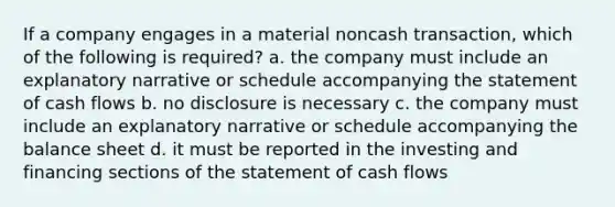 If a company engages in a material noncash transaction, which of the following is required? a. the company must include an explanatory narrative or schedule accompanying the statement of cash flows b. no disclosure is necessary c. the company must include an explanatory narrative or schedule accompanying the balance sheet d. it must be reported in the investing and financing sections of the statement of cash flows