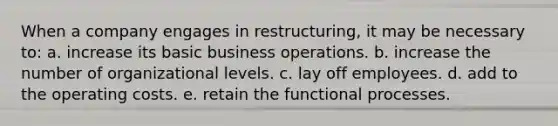 When a company engages in restructuring, it may be necessary to: a. increase its basic business operations. b. increase the number of organizational levels. c. lay off employees. d. add to the operating costs. e. retain the functional processes.