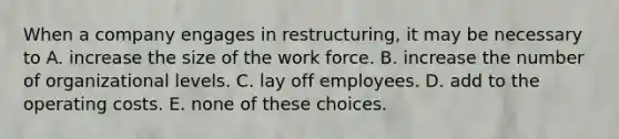 When a company engages in restructuring, it may be necessary to A. increase the size of the work force. B. increase the number of organizational levels. C. lay off employees. D. add to the operating costs. E. none of these choices.