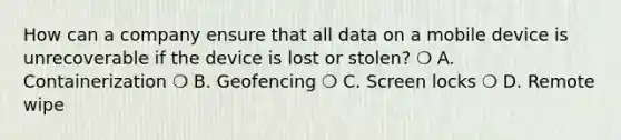 How can a company ensure that all data on a mobile device is unrecoverable if the device is lost or stolen? ❍ A. Containerization ❍ B. Geofencing ❍ C. Screen locks ❍ D. Remote wipe