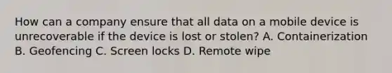 How can a company ensure that all data on a mobile device is unrecoverable if the device is lost or stolen? A. Containerization B. Geofencing C. Screen locks D. Remote wipe