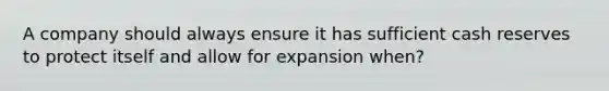 A company should always ensure it has sufficient cash reserves to protect itself and allow for expansion when?