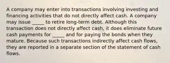 A company may enter into transactions involving investing and financing activities that do not directly affect cash. A company may issue _____ to retire long-term debt. Although this transaction does not directly affect cash, it does eliminate future cash payments for _____ and for paying the bonds when they mature. Because such transactions indirectly affect cash flows, they are reported in a separate section of the statement of cash flows.