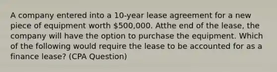 A company entered into a 10-year lease agreement for a new piece of equipment worth 500,000. Atthe end of the lease, the company will have the option to purchase the equipment. Which of the following would require the lease to be accounted for as a finance lease? (CPA Question)