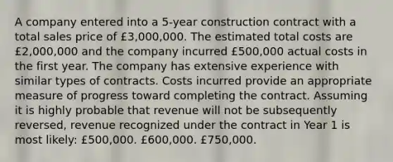 A company entered into a 5-year construction contract with a total sales price of £3,000,000. The estimated total costs are £2,000,000 and the company incurred £500,000 actual costs in the first year. The company has extensive experience with similar types of contracts. Costs incurred provide an appropriate measure of progress toward completing the contract. Assuming it is highly probable that revenue will not be subsequently reversed, revenue recognized under the contract in Year 1 is most likely: £500,000. £600,000. £750,000.