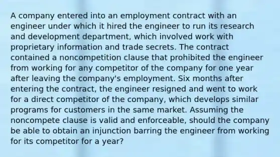 A company entered into an employment contract with an engineer under which it hired the engineer to run its research and development department, which involved work with proprietary information and trade secrets. The contract contained a noncompetition clause that prohibited the engineer from working for any competitor of the company for one year after leaving the company's employment. Six months after entering the contract, the engineer resigned and went to work for a direct competitor of the company, which develops similar programs for customers in the same market. Assuming the noncompete clause is valid and enforceable, should the company be able to obtain an injunction barring the engineer from working for its competitor for a year?