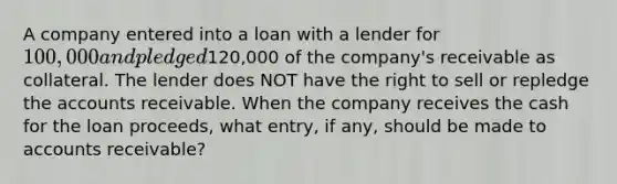 A company entered into a loan with a lender for 100,000 and pledged120,000 of the company's receivable as collateral. The lender does NOT have the right to sell or repledge the accounts receivable. When the company receives the cash for the loan proceeds, what entry, if any, should be made to accounts receivable?