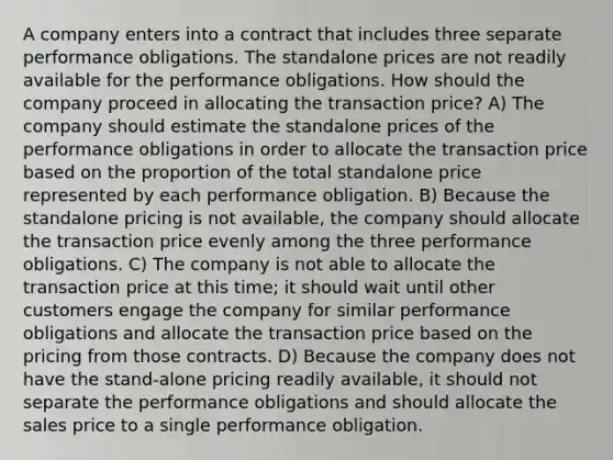 A company enters into a contract that includes three separate performance obligations. The standalone prices are not readily available for the performance obligations. How should the company proceed in allocating the transaction price? A) The company should estimate the standalone prices of the performance obligations in order to allocate the transaction price based on the proportion of the total standalone price represented by each performance obligation. B) Because the standalone pricing is not available, the company should allocate the transaction price evenly among the three performance obligations. C) The company is not able to allocate the transaction price at this time; it should wait until other customers engage the company for similar performance obligations and allocate the transaction price based on the pricing from those contracts. D) Because the company does not have the stand-alone pricing readily available, it should not separate the performance obligations and should allocate the sales price to a single performance obligation.