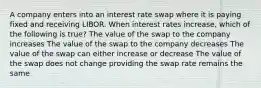 A company enters into an interest rate swap where it is paying fixed and receiving LIBOR. When interest rates increase, which of the following is true? The value of the swap to the company increases The value of the swap to the company decreases The value of the swap can either increase or decrease The value of the swap does not change providing the swap rate remains the same