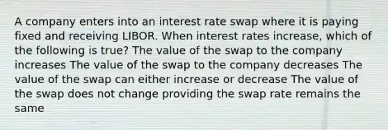 A company enters into an interest rate swap where it is paying fixed and receiving LIBOR. When interest rates increase, which of the following is true? The value of the swap to the company increases The value of the swap to the company decreases The value of the swap can either increase or decrease The value of the swap does not change providing the swap rate remains the same