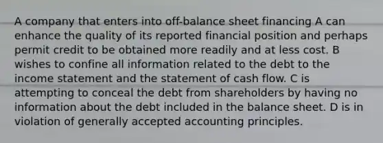 A company that enters into off-balance sheet financing A can enhance the quality of its reported financial position and perhaps permit credit to be obtained more readily and at less cost. B wishes to confine all information related to the debt to the income statement and the statement of cash flow. C is attempting to conceal the debt from shareholders by having no information about the debt included in the balance sheet. D is in violation of generally accepted accounting principles.