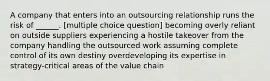 A company that enters into an outsourcing relationship runs the risk of ______. [multiple choice question] becoming overly reliant on outside suppliers experiencing a hostile takeover from the company handling the outsourced work assuming complete control of its own destiny overdeveloping its expertise in strategy-critical areas of the value chain