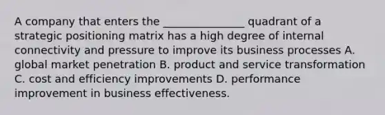 A company that enters the _______________ quadrant of a strategic positioning matrix has a high degree of internal connectivity and pressure to improve its business processes A. global market penetration B. product and service transformation C. cost and efficiency improvements D. performance improvement in business effectiveness.