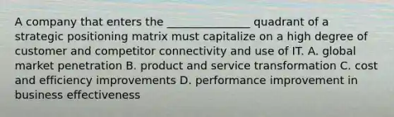 A company that enters the _______________ quadrant of a strategic positioning matrix must capitalize on a high degree of customer and competitor connectivity and use of IT. A. global market penetration B. product and service transformation C. cost and efficiency improvements D. performance improvement in business effectiveness