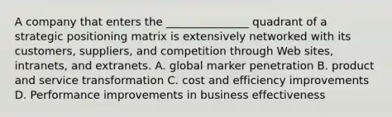 A company that enters the _______________ quadrant of a strategic positioning matrix is extensively networked with its customers, suppliers, and competition through Web sites, intranets, and extranets. A. global marker penetration B. product and service transformation C. cost and efficiency improvements D. Performance improvements in business effectiveness