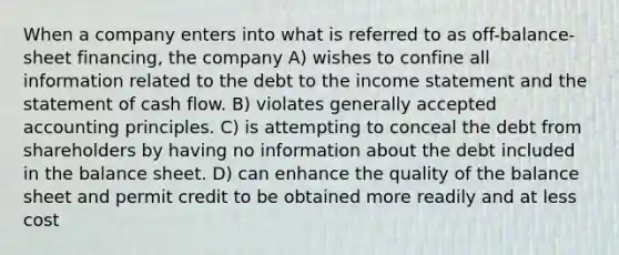 When a company enters into what is referred to as off-balance-sheet financing, the company A) wishes to confine all information related to the debt to the <a href='https://www.questionai.com/knowledge/kCPMsnOwdm-income-statement' class='anchor-knowledge'>income statement</a> and the statement of cash flow. B) violates <a href='https://www.questionai.com/knowledge/kwjD9YtMH2-generally-accepted-accounting-principles' class='anchor-knowledge'>generally accepted accounting principles</a>. C) is attempting to conceal the debt from shareholders by having no information about the debt included in the balance sheet. D) can enhance the quality of the balance sheet and permit credit to be obtained more readily and at less cost