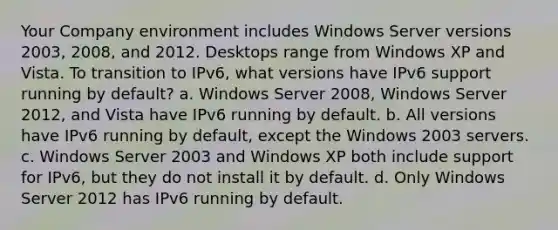 Your Company environment includes Windows Server versions 2003, 2008, and 2012. Desktops range from Windows XP and Vista. To transition to IPv6, what versions have IPv6 support running by default? a. Windows Server 2008, Windows Server 2012, and Vista have IPv6 running by default. b. All versions have IPv6 running by default, except the Windows 2003 servers. c. Windows Server 2003 and Windows XP both include support for IPv6, but they do not install it by default. d. Only Windows Server 2012 has IPv6 running by default.