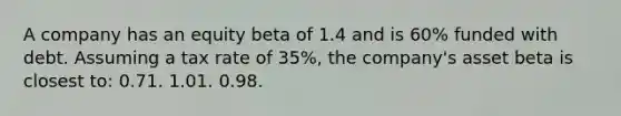 A company has an equity beta of 1.4 and is 60% funded with debt. Assuming a tax rate of 35%, the company's asset beta is closest to: 0.71. 1.01. 0.98.