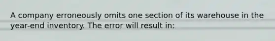 A company erroneously omits one section of its warehouse in the year-end inventory. The error will result in: