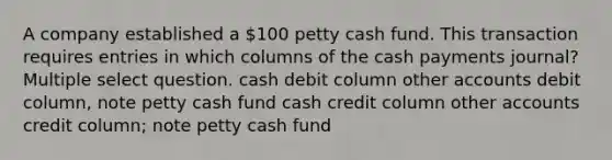 A company established a 100 petty cash fund. This transaction requires entries in which columns of the cash payments journal? Multiple select question. cash debit column other accounts debit column, note petty cash fund cash credit column other accounts credit column; note petty cash fund