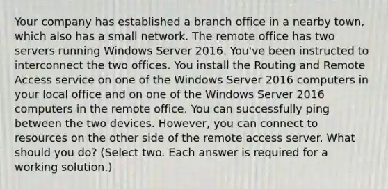 Your company has established a branch office in a nearby town, which also has a small network. The remote office has two servers running Windows Server 2016. You've been instructed to interconnect the two offices. You install the Routing and Remote Access service on one of the Windows Server 2016 computers in your local office and on one of the Windows Server 2016 computers in the remote office. You can successfully ping between the two devices. However, you can connect to resources on the other side of the remote access server. What should you do? (Select two. Each answer is required for a working solution.)