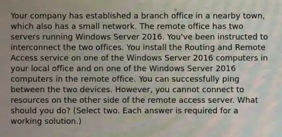 Your company has established a branch office in a nearby town, which also has a small network. The remote office has two servers running Windows Server 2016. You've been instructed to interconnect the two offices. You install the Routing and Remote Access service on one of the Windows Server 2016 computers in your local office and on one of the Windows Server 2016 computers in the remote office. You can successfully ping between the two devices. However, you cannot connect to resources on the other side of the remote access server. What should you do? (Select two. Each answer is required for a working solution.)