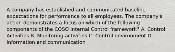 A company has established and communicated baseline expectations for performance to all employees. The company's action demonstrates a focus on which of the following components of the COSO Internal Control framework? A. Control Activities B. Monitoring activities C. Control environment D. Information and communication