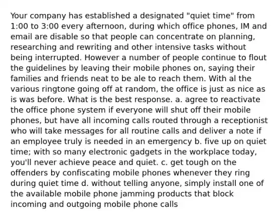 Your company has established a designated "quiet time" from 1:00 to 3:00 every afternoon, during which office phones, IM and email are disable so that people can concentrate on planning, researching and rewriting and other intensive tasks without being interrupted. However a number of people continue to flout the guidelines by leaving their mobile phones on, saying their families and friends neat to be ale to reach them. With al the various ringtone going off at random, the office is just as nice as is was before. What is the best response. a. agree to reactivate the office phone system if everyone will shut off their mobile phones, but have all incoming calls routed through a receptionist who will take messages for all routine calls and deliver a note if an employee truly is needed in an emergency b. five up on quiet time; with so many electronic gadgets in the workplace today, you'll never achieve peace and quiet. c. get tough on the offenders by confiscating mobile phones whenever they ring during quiet time d. without telling anyone, simply install one of the available mobile phone jamming products that block incoming and outgoing mobile phone calls