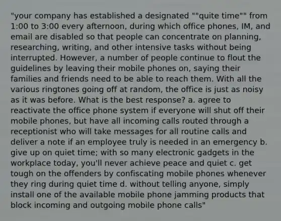 "your company has established a designated ""quite time"" from 1:00 to 3:00 every afternoon, during which office phones, IM, and email are disabled so that people can concentrate on planning, researching, writing, and other intensive tasks without being interrupted. However, a number of people continue to flout the guidelines by leaving their mobile phones on, saying their families and friends need to be able to reach them. With all the various ringtones going off at random, the office is just as noisy as it was before. What is the best response? a. agree to reactivate the office phone system if everyone will shut off their mobile phones, but have all incoming calls routed through a receptionist who will take messages for all routine calls and deliver a note if an employee truly is needed in an emergency b. give up on quiet time; with so many electronic gadgets in the workplace today, you'll never achieve peace and quiet c. get tough on the offenders by confiscating mobile phones whenever they ring during quiet time d. without telling anyone, simply install one of the available mobile phone jamming products that block incoming and outgoing mobile phone calls"