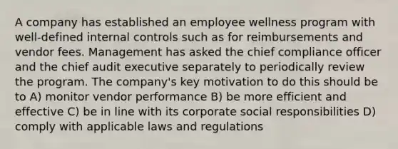 A company has established an employee wellness program with well-defined internal controls such as for reimbursements and vendor fees. Management has asked the chief compliance officer and the chief audit executive separately to periodically review the program. The company's key motivation to do this should be to A) monitor vendor performance B) be more efficient and effective C) be in line with its corporate social responsibilities D) comply with applicable laws and regulations