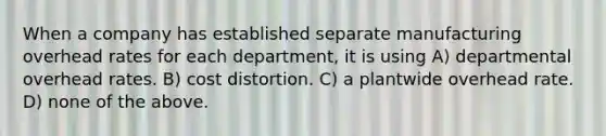 When a company has established separate manufacturing overhead rates for each department, it is using A) departmental overhead rates. B) cost distortion. C) a plantwide overhead rate. D) none of the above.