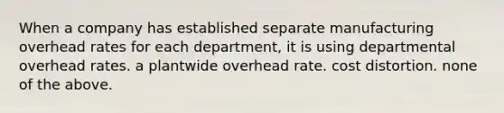 When a company has established separate manufacturing overhead rates for each department, it is using departmental overhead rates. a plantwide overhead rate. cost distortion. none of the above.