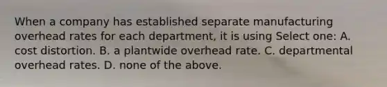 When a company has established separate manufacturing overhead rates for each department, it is using Select one: A. cost distortion. B. a plantwide overhead rate. C. departmental overhead rates. D. none of the above.