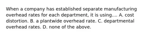 When a company has established separate manufacturing overhead rates for each​ department, it is using.... A. cost distortion. B. a plantwide overhead rate. C. departmental overhead rates. D. none of the above.