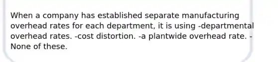 When a company has established separate manufacturing overhead rates for each department, it is using -departmental overhead rates. -cost distortion. -a plantwide overhead rate. -None of these.