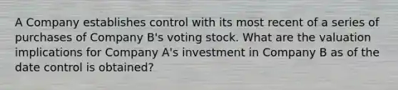 A Company establishes control with its most recent of a series of purchases of Company B's voting stock. What are the valuation implications for Company A's investment in Company B as of the date control is obtained?