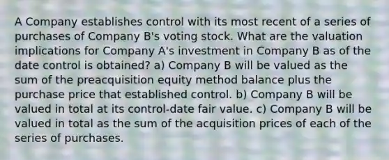 A Company establishes control with its most recent of a series of purchases of Company B's voting stock. What are the valuation implications for Company A's investment in Company B as of the date control is obtained? a) Company B will be valued as the sum of the preacquisition equity method balance plus the purchase price that established control. b) Company B will be valued in total at its control-date fair value. c) Company B will be valued in total as the sum of the acquisition prices of each of the series of purchases.