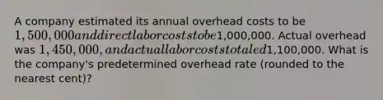 A company estimated its annual overhead costs to be 1,500,000 and direct labor costs to be1,000,000. Actual overhead was 1,450,000, and actual labor costs totaled1,100,000. What is the company's predetermined overhead rate (rounded to the nearest cent)?