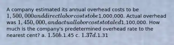 A company estimated its annual overhead costs to be 1,500,000 and direct labor costs to be1,000,000. Actual overhead was 1,450,000, and actual labor costs totaled1,100,000. How much is the company's predetermined overhead rate to the nearest cent? a. 1.50 b.1.45 c. 1.37 d.1.31