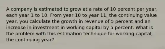 A company is estimated to grow at a rate of 10 percent per year, each year 1 to 10. From year 10 to year 11, the continuing value year, you calculate the growth in revenue of 5 percent and an increase in investment in working capital by 5 percent. What is the problem with this estimation technique for working capital, the continuing year?