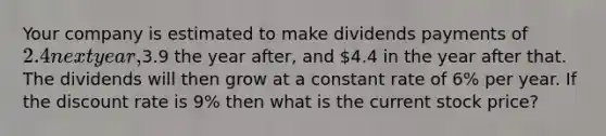 Your company is estimated to make dividends payments of 2.4 next year,3.9 the year after, and 4.4 in the year after that. The dividends will then grow at a constant rate of 6% per year. If the discount rate is 9% then what is the current stock price?