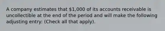 A company estimates that 1,000 of its accounts receivable is uncollectible at the end of the period and will make the following adjusting entry: (Check all that apply).