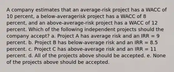 A company estimates that an average-risk project has a WACC of 10 percent, a below-averagerisk project has a WACC of 8 percent, and an above-average-risk project has a WACC of 12 percent. Which of the following independent projects should the company accept? a. Project A has average risk and an IRR = 9 percent. b. Project B has below-average risk and an IRR = 8.5 percent. c. Project C has above-average risk and an IRR = 11 percent. d. All of the projects above should be accepted. e. None of the projects above should be accepted.