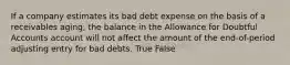 If a company estimates its bad debt expense on the basis of a receivables aging, the balance in the Allowance for Doubtful Accounts account will not affect the amount of the end-of-period adjusting entry for bad debts. True False