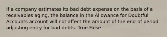 If a company estimates its bad debt expense on the basis of a receivables aging, the balance in the Allowance for Doubtful Accounts account will not affect the amount of the end-of-period adjusting entry for bad debts. True False