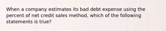 When a company estimates its bad debt expense using the percent of net credit sales method, which of the following statements is true?