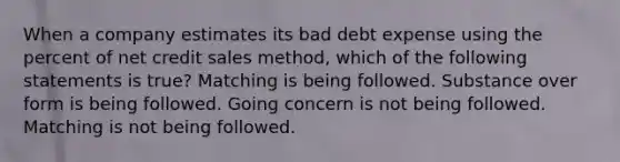 When a company estimates its bad debt expense using the percent of net credit sales method, which of the following statements is true? Matching is being followed. Substance over form is being followed. Going concern is not being followed. Matching is not being followed.