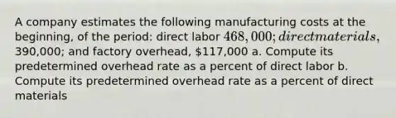 A company estimates the following manufacturing costs at the beginning, of the period: direct labor 468,000; direct materials,390,000; and factory overhead, 117,000 a. Compute its predetermined overhead rate as a percent of direct labor b. Compute its predetermined overhead rate as a percent of direct materials