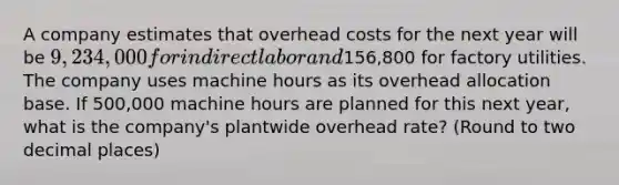 A company estimates that overhead costs for the next year will be 9,234,000 for indirect labor and156,800 for factory utilities. The company uses machine hours as its overhead allocation base. If 500,000 machine hours are planned for this next year, what is the company's plantwide overhead rate? (Round to two decimal places)